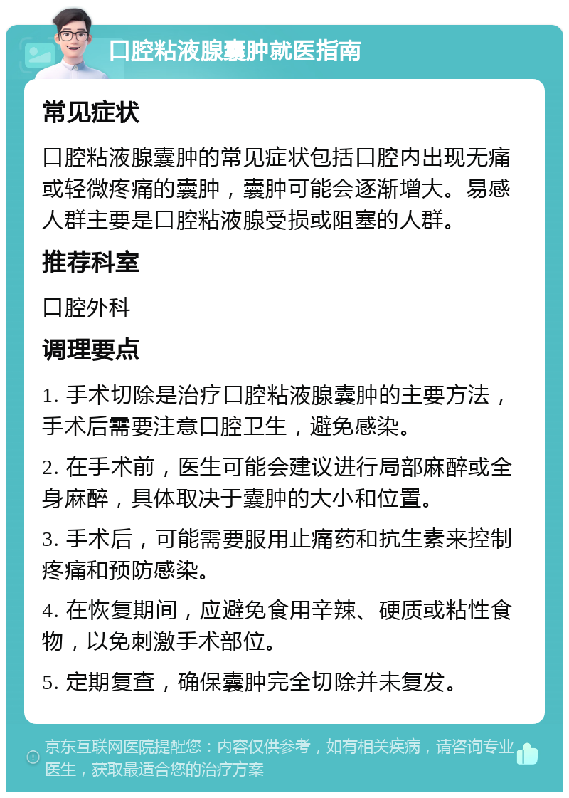 口腔粘液腺囊肿就医指南 常见症状 口腔粘液腺囊肿的常见症状包括口腔内出现无痛或轻微疼痛的囊肿，囊肿可能会逐渐增大。易感人群主要是口腔粘液腺受损或阻塞的人群。 推荐科室 口腔外科 调理要点 1. 手术切除是治疗口腔粘液腺囊肿的主要方法，手术后需要注意口腔卫生，避免感染。 2. 在手术前，医生可能会建议进行局部麻醉或全身麻醉，具体取决于囊肿的大小和位置。 3. 手术后，可能需要服用止痛药和抗生素来控制疼痛和预防感染。 4. 在恢复期间，应避免食用辛辣、硬质或粘性食物，以免刺激手术部位。 5. 定期复查，确保囊肿完全切除并未复发。