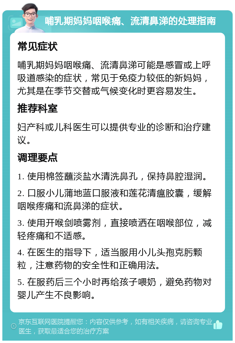 哺乳期妈妈咽喉痛、流清鼻涕的处理指南 常见症状 哺乳期妈妈咽喉痛、流清鼻涕可能是感冒或上呼吸道感染的症状，常见于免疫力较低的新妈妈，尤其是在季节交替或气候变化时更容易发生。 推荐科室 妇产科或儿科医生可以提供专业的诊断和治疗建议。 调理要点 1. 使用棉签蘸淡盐水清洗鼻孔，保持鼻腔湿润。 2. 口服小儿蒲地蓝口服液和莲花清瘟胶囊，缓解咽喉疼痛和流鼻涕的症状。 3. 使用开喉剑喷雾剂，直接喷洒在咽喉部位，减轻疼痛和不适感。 4. 在医生的指导下，适当服用小儿头孢克肟颗粒，注意药物的安全性和正确用法。 5. 在服药后三个小时再给孩子喂奶，避免药物对婴儿产生不良影响。