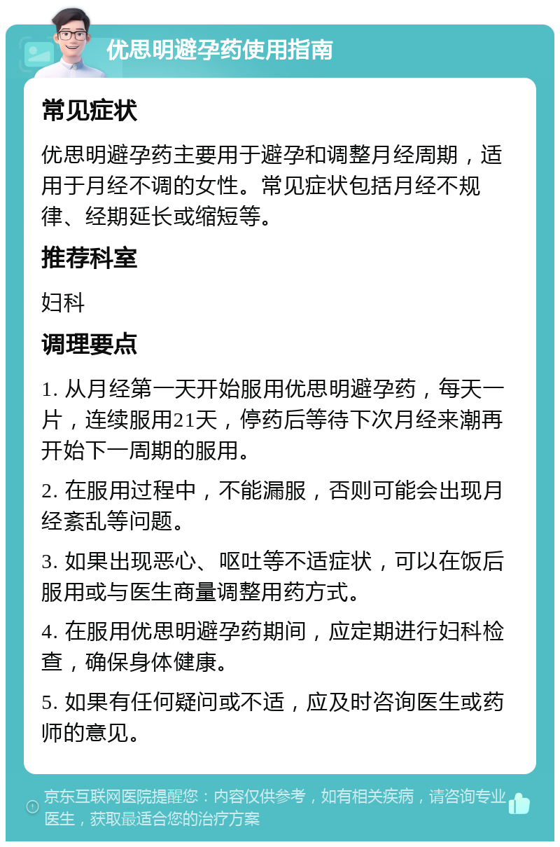 优思明避孕药使用指南 常见症状 优思明避孕药主要用于避孕和调整月经周期，适用于月经不调的女性。常见症状包括月经不规律、经期延长或缩短等。 推荐科室 妇科 调理要点 1. 从月经第一天开始服用优思明避孕药，每天一片，连续服用21天，停药后等待下次月经来潮再开始下一周期的服用。 2. 在服用过程中，不能漏服，否则可能会出现月经紊乱等问题。 3. 如果出现恶心、呕吐等不适症状，可以在饭后服用或与医生商量调整用药方式。 4. 在服用优思明避孕药期间，应定期进行妇科检查，确保身体健康。 5. 如果有任何疑问或不适，应及时咨询医生或药师的意见。