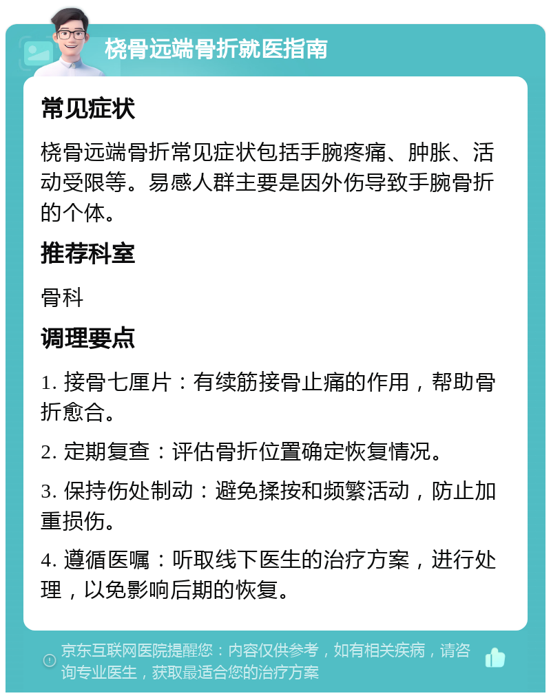 桡骨远端骨折就医指南 常见症状 桡骨远端骨折常见症状包括手腕疼痛、肿胀、活动受限等。易感人群主要是因外伤导致手腕骨折的个体。 推荐科室 骨科 调理要点 1. 接骨七厘片：有续筋接骨止痛的作用，帮助骨折愈合。 2. 定期复查：评估骨折位置确定恢复情况。 3. 保持伤处制动：避免揉按和频繁活动，防止加重损伤。 4. 遵循医嘱：听取线下医生的治疗方案，进行处理，以免影响后期的恢复。