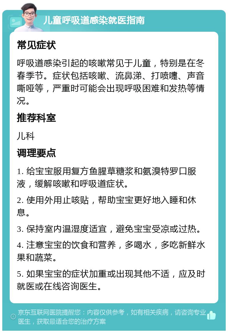 儿童呼吸道感染就医指南 常见症状 呼吸道感染引起的咳嗽常见于儿童，特别是在冬春季节。症状包括咳嗽、流鼻涕、打喷嚏、声音嘶哑等，严重时可能会出现呼吸困难和发热等情况。 推荐科室 儿科 调理要点 1. 给宝宝服用复方鱼腥草糖浆和氨溴特罗口服液，缓解咳嗽和呼吸道症状。 2. 使用外用止咳贴，帮助宝宝更好地入睡和休息。 3. 保持室内温湿度适宜，避免宝宝受凉或过热。 4. 注意宝宝的饮食和营养，多喝水，多吃新鲜水果和蔬菜。 5. 如果宝宝的症状加重或出现其他不适，应及时就医或在线咨询医生。