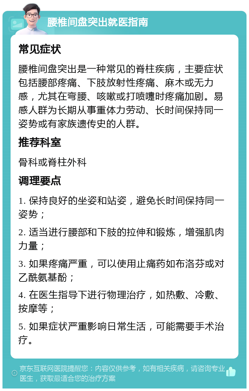 腰椎间盘突出就医指南 常见症状 腰椎间盘突出是一种常见的脊柱疾病，主要症状包括腰部疼痛、下肢放射性疼痛、麻木或无力感，尤其在弯腰、咳嗽或打喷嚏时疼痛加剧。易感人群为长期从事重体力劳动、长时间保持同一姿势或有家族遗传史的人群。 推荐科室 骨科或脊柱外科 调理要点 1. 保持良好的坐姿和站姿，避免长时间保持同一姿势； 2. 适当进行腰部和下肢的拉伸和锻炼，增强肌肉力量； 3. 如果疼痛严重，可以使用止痛药如布洛芬或对乙酰氨基酚； 4. 在医生指导下进行物理治疗，如热敷、冷敷、按摩等； 5. 如果症状严重影响日常生活，可能需要手术治疗。