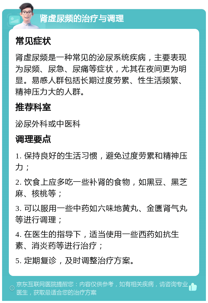 肾虚尿频的治疗与调理 常见症状 肾虚尿频是一种常见的泌尿系统疾病，主要表现为尿频、尿急、尿痛等症状，尤其在夜间更为明显。易感人群包括长期过度劳累、性生活频繁、精神压力大的人群。 推荐科室 泌尿外科或中医科 调理要点 1. 保持良好的生活习惯，避免过度劳累和精神压力； 2. 饮食上应多吃一些补肾的食物，如黑豆、黑芝麻、核桃等； 3. 可以服用一些中药如六味地黄丸、金匮肾气丸等进行调理； 4. 在医生的指导下，适当使用一些西药如抗生素、消炎药等进行治疗； 5. 定期复诊，及时调整治疗方案。