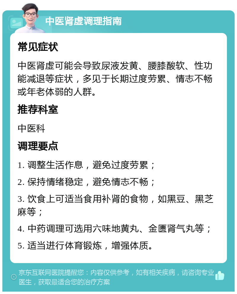 中医肾虚调理指南 常见症状 中医肾虚可能会导致尿液发黄、腰膝酸软、性功能减退等症状，多见于长期过度劳累、情志不畅或年老体弱的人群。 推荐科室 中医科 调理要点 1. 调整生活作息，避免过度劳累； 2. 保持情绪稳定，避免情志不畅； 3. 饮食上可适当食用补肾的食物，如黑豆、黑芝麻等； 4. 中药调理可选用六味地黄丸、金匮肾气丸等； 5. 适当进行体育锻炼，增强体质。