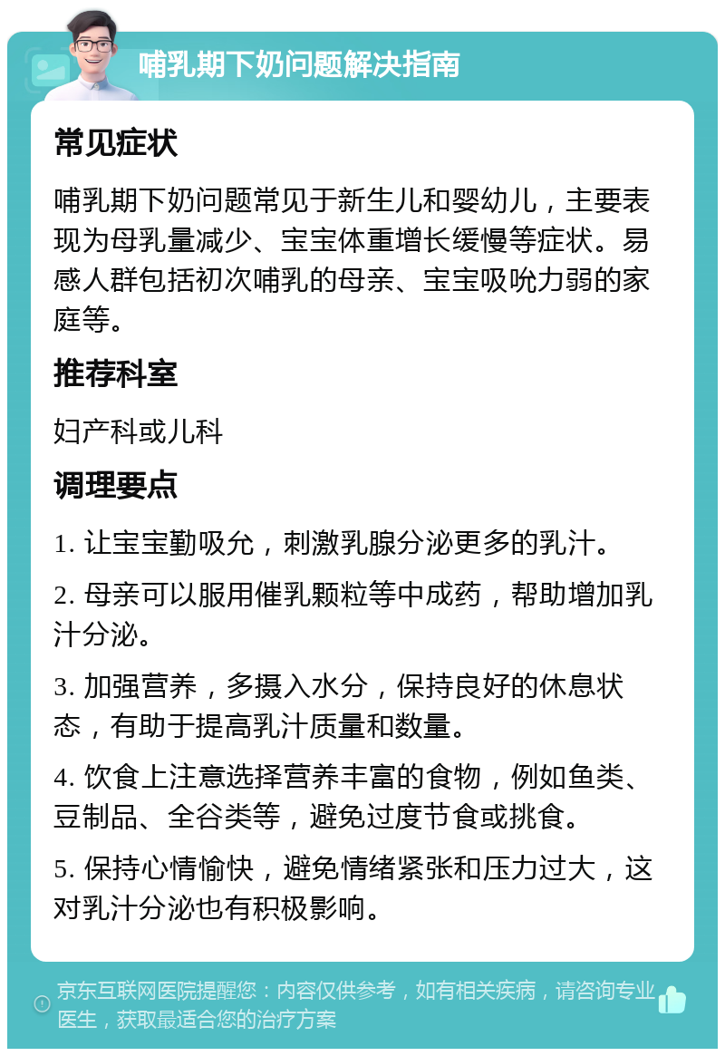 哺乳期下奶问题解决指南 常见症状 哺乳期下奶问题常见于新生儿和婴幼儿，主要表现为母乳量减少、宝宝体重增长缓慢等症状。易感人群包括初次哺乳的母亲、宝宝吸吮力弱的家庭等。 推荐科室 妇产科或儿科 调理要点 1. 让宝宝勤吸允，刺激乳腺分泌更多的乳汁。 2. 母亲可以服用催乳颗粒等中成药，帮助增加乳汁分泌。 3. 加强营养，多摄入水分，保持良好的休息状态，有助于提高乳汁质量和数量。 4. 饮食上注意选择营养丰富的食物，例如鱼类、豆制品、全谷类等，避免过度节食或挑食。 5. 保持心情愉快，避免情绪紧张和压力过大，这对乳汁分泌也有积极影响。