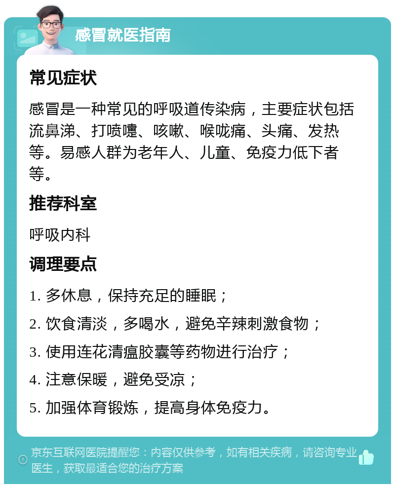 感冒就医指南 常见症状 感冒是一种常见的呼吸道传染病，主要症状包括流鼻涕、打喷嚏、咳嗽、喉咙痛、头痛、发热等。易感人群为老年人、儿童、免疫力低下者等。 推荐科室 呼吸内科 调理要点 1. 多休息，保持充足的睡眠； 2. 饮食清淡，多喝水，避免辛辣刺激食物； 3. 使用连花清瘟胶囊等药物进行治疗； 4. 注意保暖，避免受凉； 5. 加强体育锻炼，提高身体免疫力。