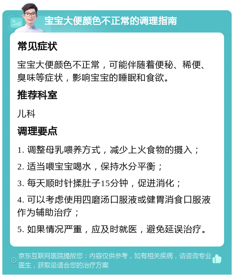 宝宝大便颜色不正常的调理指南 常见症状 宝宝大便颜色不正常，可能伴随着便秘、稀便、臭味等症状，影响宝宝的睡眠和食欲。 推荐科室 儿科 调理要点 1. 调整母乳喂养方式，减少上火食物的摄入； 2. 适当喂宝宝喝水，保持水分平衡； 3. 每天顺时针揉肚子15分钟，促进消化； 4. 可以考虑使用四磨汤口服液或健胃消食口服液作为辅助治疗； 5. 如果情况严重，应及时就医，避免延误治疗。