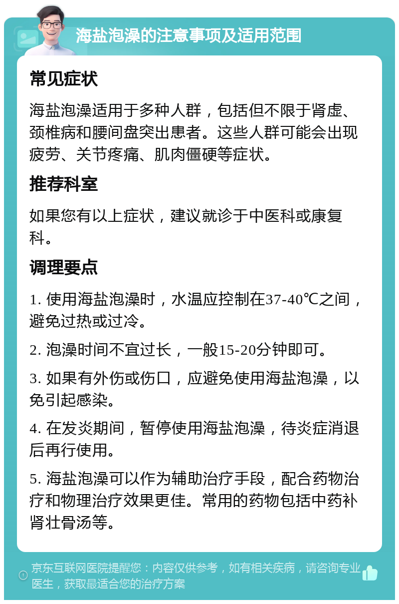 海盐泡澡的注意事项及适用范围 常见症状 海盐泡澡适用于多种人群，包括但不限于肾虚、颈椎病和腰间盘突出患者。这些人群可能会出现疲劳、关节疼痛、肌肉僵硬等症状。 推荐科室 如果您有以上症状，建议就诊于中医科或康复科。 调理要点 1. 使用海盐泡澡时，水温应控制在37-40℃之间，避免过热或过冷。 2. 泡澡时间不宜过长，一般15-20分钟即可。 3. 如果有外伤或伤口，应避免使用海盐泡澡，以免引起感染。 4. 在发炎期间，暂停使用海盐泡澡，待炎症消退后再行使用。 5. 海盐泡澡可以作为辅助治疗手段，配合药物治疗和物理治疗效果更佳。常用的药物包括中药补肾壮骨汤等。