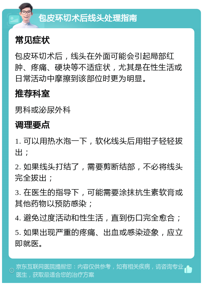 包皮环切术后线头处理指南 常见症状 包皮环切术后，线头在外面可能会引起局部红肿、疼痛、硬块等不适症状，尤其是在性生活或日常活动中摩擦到该部位时更为明显。 推荐科室 男科或泌尿外科 调理要点 1. 可以用热水泡一下，软化线头后用钳子轻轻拔出； 2. 如果线头打结了，需要剪断结部，不必将线头完全拔出； 3. 在医生的指导下，可能需要涂抹抗生素软膏或其他药物以预防感染； 4. 避免过度活动和性生活，直到伤口完全愈合； 5. 如果出现严重的疼痛、出血或感染迹象，应立即就医。