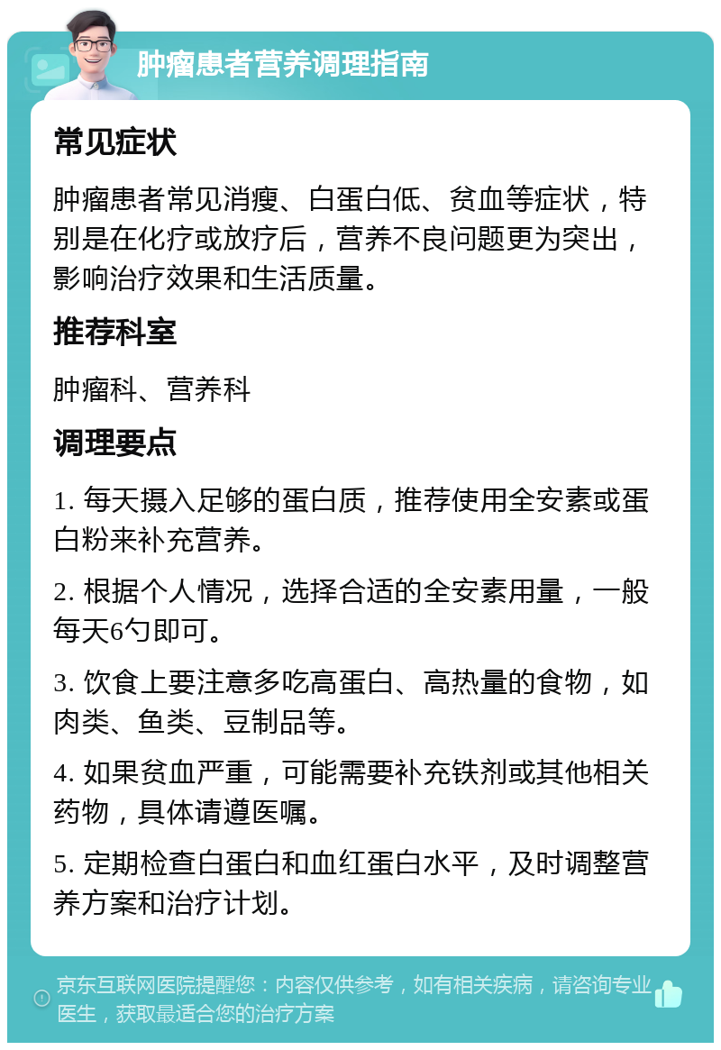 肿瘤患者营养调理指南 常见症状 肿瘤患者常见消瘦、白蛋白低、贫血等症状，特别是在化疗或放疗后，营养不良问题更为突出，影响治疗效果和生活质量。 推荐科室 肿瘤科、营养科 调理要点 1. 每天摄入足够的蛋白质，推荐使用全安素或蛋白粉来补充营养。 2. 根据个人情况，选择合适的全安素用量，一般每天6勺即可。 3. 饮食上要注意多吃高蛋白、高热量的食物，如肉类、鱼类、豆制品等。 4. 如果贫血严重，可能需要补充铁剂或其他相关药物，具体请遵医嘱。 5. 定期检查白蛋白和血红蛋白水平，及时调整营养方案和治疗计划。