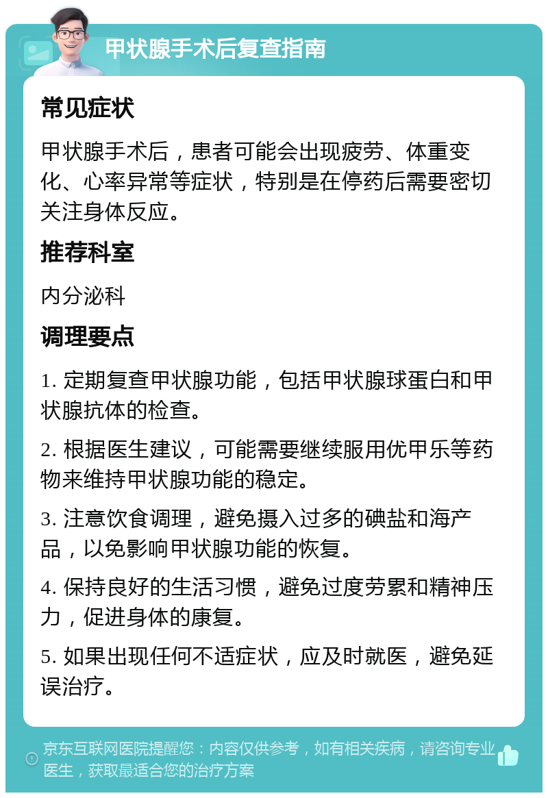 甲状腺手术后复查指南 常见症状 甲状腺手术后，患者可能会出现疲劳、体重变化、心率异常等症状，特别是在停药后需要密切关注身体反应。 推荐科室 内分泌科 调理要点 1. 定期复查甲状腺功能，包括甲状腺球蛋白和甲状腺抗体的检查。 2. 根据医生建议，可能需要继续服用优甲乐等药物来维持甲状腺功能的稳定。 3. 注意饮食调理，避免摄入过多的碘盐和海产品，以免影响甲状腺功能的恢复。 4. 保持良好的生活习惯，避免过度劳累和精神压力，促进身体的康复。 5. 如果出现任何不适症状，应及时就医，避免延误治疗。