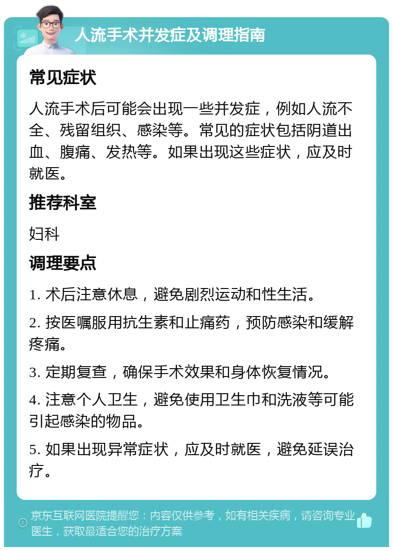 人流手术并发症及调理指南 常见症状 人流手术后可能会出现一些并发症，例如人流不全、残留组织、感染等。常见的症状包括阴道出血、腹痛、发热等。如果出现这些症状，应及时就医。 推荐科室 妇科 调理要点 1. 术后注意休息，避免剧烈运动和性生活。 2. 按医嘱服用抗生素和止痛药，预防感染和缓解疼痛。 3. 定期复查，确保手术效果和身体恢复情况。 4. 注意个人卫生，避免使用卫生巾和洗液等可能引起感染的物品。 5. 如果出现异常症状，应及时就医，避免延误治疗。