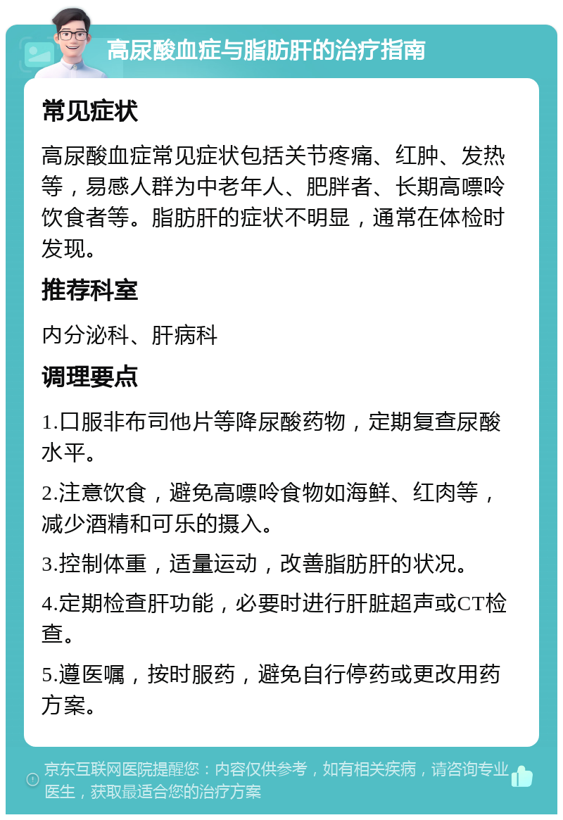 高尿酸血症与脂肪肝的治疗指南 常见症状 高尿酸血症常见症状包括关节疼痛、红肿、发热等，易感人群为中老年人、肥胖者、长期高嘌呤饮食者等。脂肪肝的症状不明显，通常在体检时发现。 推荐科室 内分泌科、肝病科 调理要点 1.口服非布司他片等降尿酸药物，定期复查尿酸水平。 2.注意饮食，避免高嘌呤食物如海鲜、红肉等，减少酒精和可乐的摄入。 3.控制体重，适量运动，改善脂肪肝的状况。 4.定期检查肝功能，必要时进行肝脏超声或CT检查。 5.遵医嘱，按时服药，避免自行停药或更改用药方案。