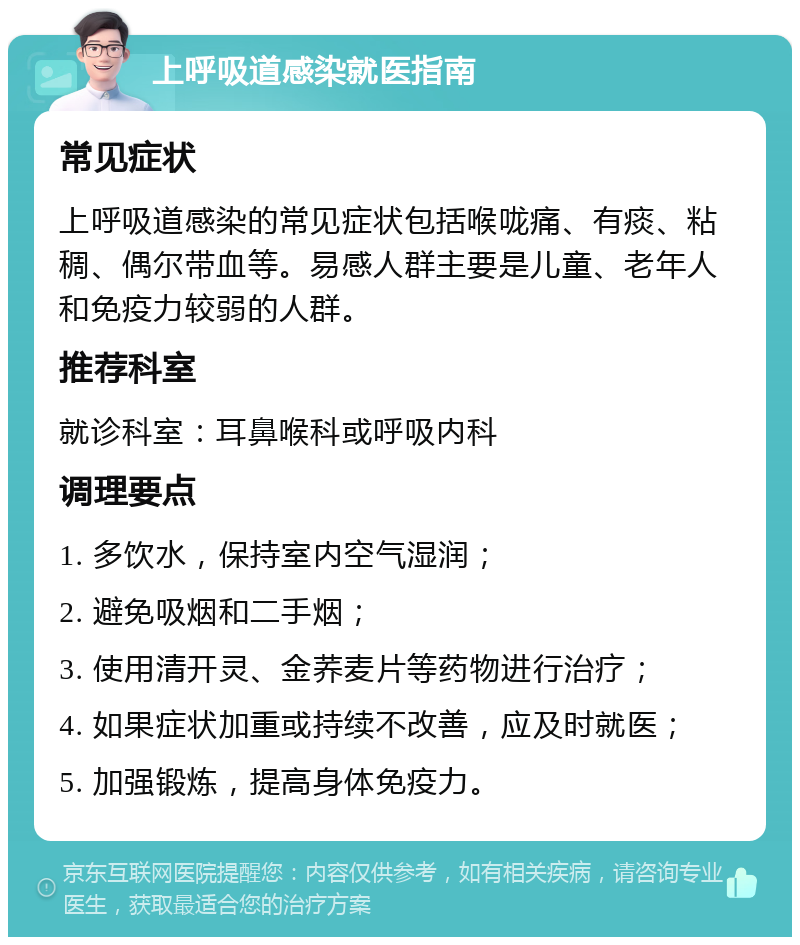 上呼吸道感染就医指南 常见症状 上呼吸道感染的常见症状包括喉咙痛、有痰、粘稠、偶尔带血等。易感人群主要是儿童、老年人和免疫力较弱的人群。 推荐科室 就诊科室：耳鼻喉科或呼吸内科 调理要点 1. 多饮水，保持室内空气湿润； 2. 避免吸烟和二手烟； 3. 使用清开灵、金荞麦片等药物进行治疗； 4. 如果症状加重或持续不改善，应及时就医； 5. 加强锻炼，提高身体免疫力。