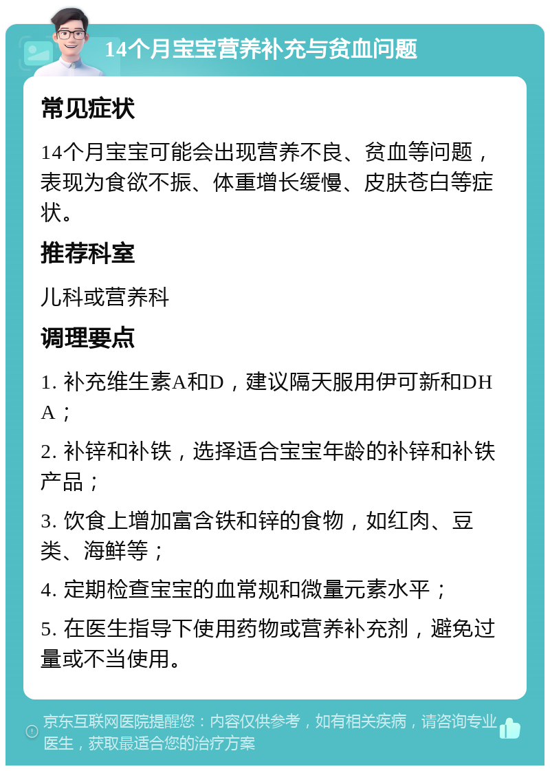 14个月宝宝营养补充与贫血问题 常见症状 14个月宝宝可能会出现营养不良、贫血等问题，表现为食欲不振、体重增长缓慢、皮肤苍白等症状。 推荐科室 儿科或营养科 调理要点 1. 补充维生素A和D，建议隔天服用伊可新和DHA； 2. 补锌和补铁，选择适合宝宝年龄的补锌和补铁产品； 3. 饮食上增加富含铁和锌的食物，如红肉、豆类、海鲜等； 4. 定期检查宝宝的血常规和微量元素水平； 5. 在医生指导下使用药物或营养补充剂，避免过量或不当使用。