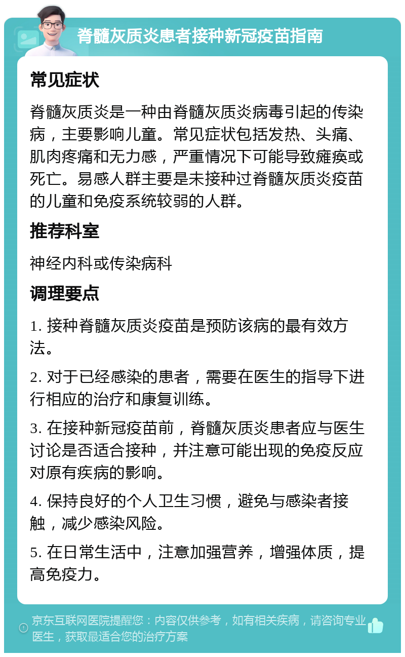 脊髓灰质炎患者接种新冠疫苗指南 常见症状 脊髓灰质炎是一种由脊髓灰质炎病毒引起的传染病，主要影响儿童。常见症状包括发热、头痛、肌肉疼痛和无力感，严重情况下可能导致瘫痪或死亡。易感人群主要是未接种过脊髓灰质炎疫苗的儿童和免疫系统较弱的人群。 推荐科室 神经内科或传染病科 调理要点 1. 接种脊髓灰质炎疫苗是预防该病的最有效方法。 2. 对于已经感染的患者，需要在医生的指导下进行相应的治疗和康复训练。 3. 在接种新冠疫苗前，脊髓灰质炎患者应与医生讨论是否适合接种，并注意可能出现的免疫反应对原有疾病的影响。 4. 保持良好的个人卫生习惯，避免与感染者接触，减少感染风险。 5. 在日常生活中，注意加强营养，增强体质，提高免疫力。