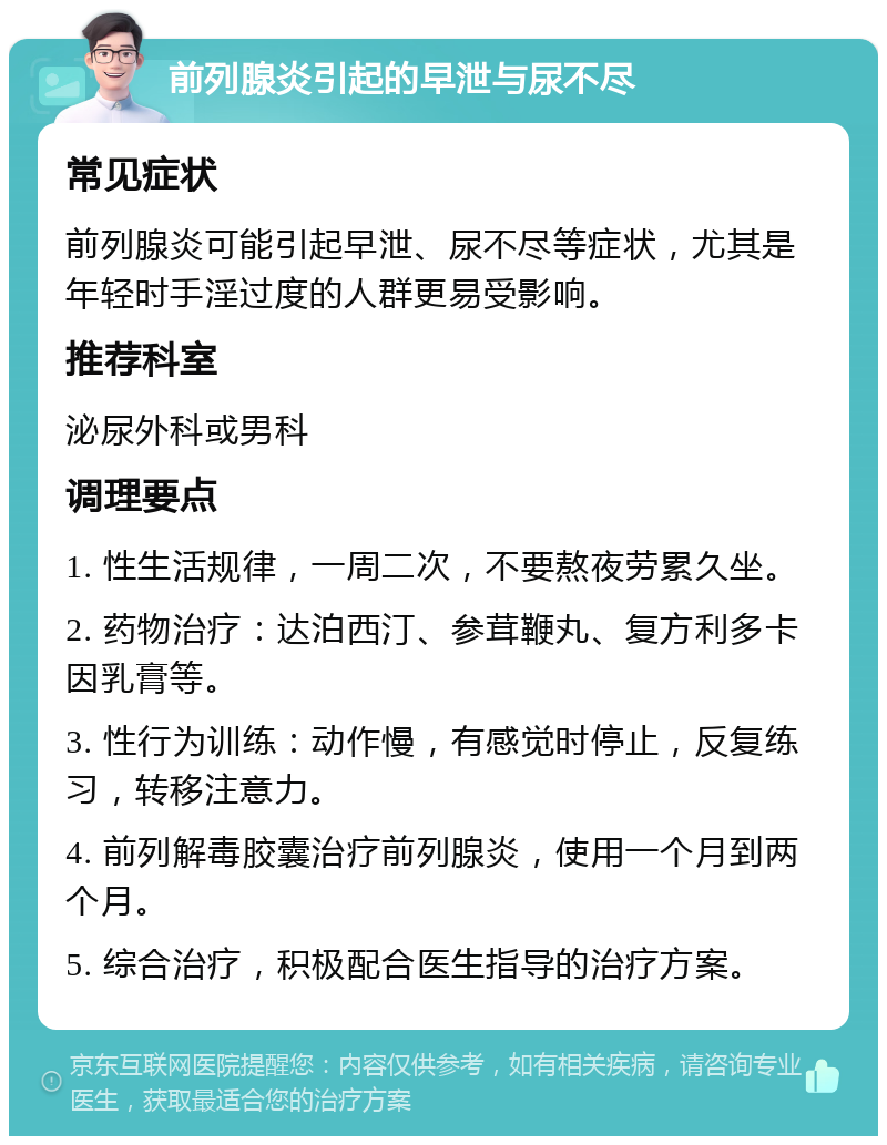 前列腺炎引起的早泄与尿不尽 常见症状 前列腺炎可能引起早泄、尿不尽等症状，尤其是年轻时手淫过度的人群更易受影响。 推荐科室 泌尿外科或男科 调理要点 1. 性生活规律，一周二次，不要熬夜劳累久坐。 2. 药物治疗：达泊西汀、参茸鞭丸、复方利多卡因乳膏等。 3. 性行为训练：动作慢，有感觉时停止，反复练习，转移注意力。 4. 前列解毒胶囊治疗前列腺炎，使用一个月到两个月。 5. 综合治疗，积极配合医生指导的治疗方案。