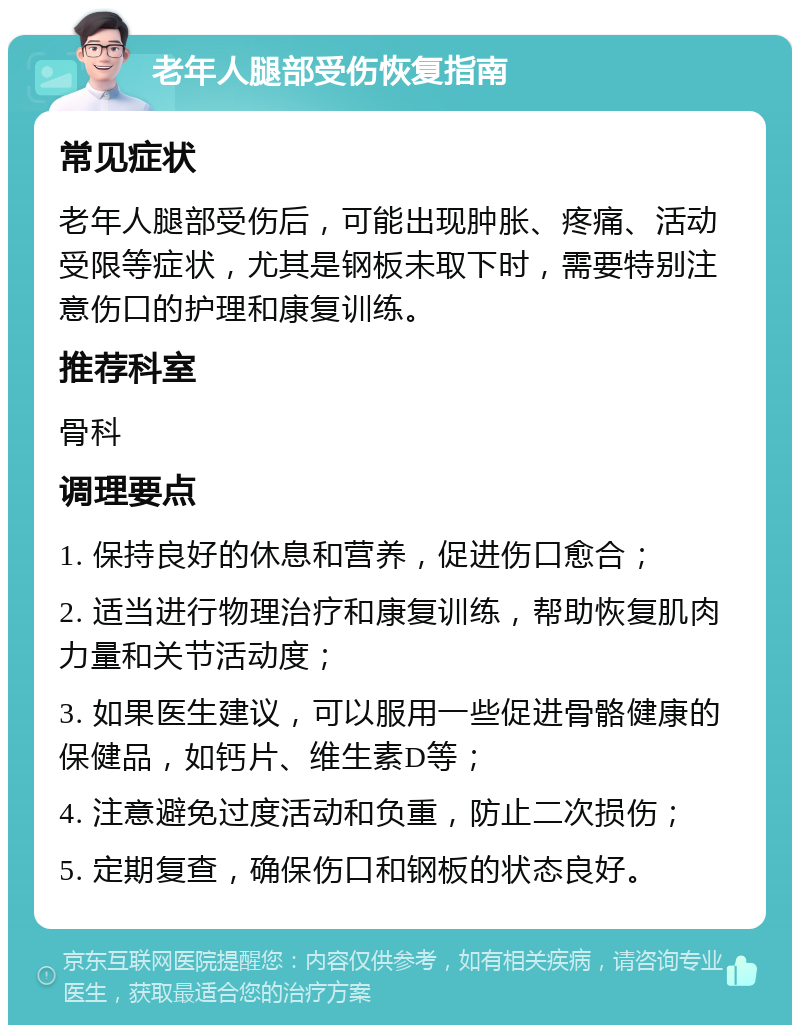 老年人腿部受伤恢复指南 常见症状 老年人腿部受伤后，可能出现肿胀、疼痛、活动受限等症状，尤其是钢板未取下时，需要特别注意伤口的护理和康复训练。 推荐科室 骨科 调理要点 1. 保持良好的休息和营养，促进伤口愈合； 2. 适当进行物理治疗和康复训练，帮助恢复肌肉力量和关节活动度； 3. 如果医生建议，可以服用一些促进骨骼健康的保健品，如钙片、维生素D等； 4. 注意避免过度活动和负重，防止二次损伤； 5. 定期复查，确保伤口和钢板的状态良好。