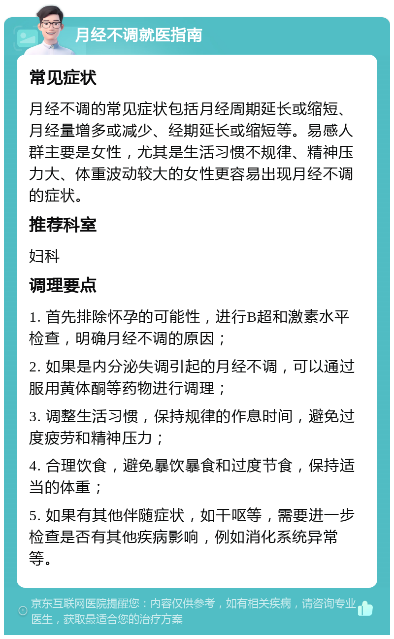 月经不调就医指南 常见症状 月经不调的常见症状包括月经周期延长或缩短、月经量增多或减少、经期延长或缩短等。易感人群主要是女性，尤其是生活习惯不规律、精神压力大、体重波动较大的女性更容易出现月经不调的症状。 推荐科室 妇科 调理要点 1. 首先排除怀孕的可能性，进行B超和激素水平检查，明确月经不调的原因； 2. 如果是内分泌失调引起的月经不调，可以通过服用黄体酮等药物进行调理； 3. 调整生活习惯，保持规律的作息时间，避免过度疲劳和精神压力； 4. 合理饮食，避免暴饮暴食和过度节食，保持适当的体重； 5. 如果有其他伴随症状，如干呕等，需要进一步检查是否有其他疾病影响，例如消化系统异常等。