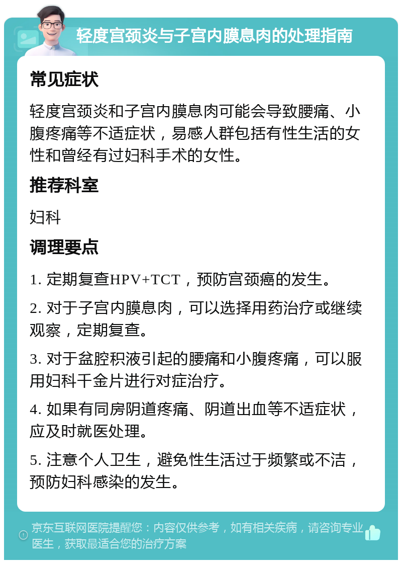 轻度宫颈炎与子宫内膜息肉的处理指南 常见症状 轻度宫颈炎和子宫内膜息肉可能会导致腰痛、小腹疼痛等不适症状，易感人群包括有性生活的女性和曾经有过妇科手术的女性。 推荐科室 妇科 调理要点 1. 定期复查HPV+TCT，预防宫颈癌的发生。 2. 对于子宫内膜息肉，可以选择用药治疗或继续观察，定期复查。 3. 对于盆腔积液引起的腰痛和小腹疼痛，可以服用妇科千金片进行对症治疗。 4. 如果有同房阴道疼痛、阴道出血等不适症状，应及时就医处理。 5. 注意个人卫生，避免性生活过于频繁或不洁，预防妇科感染的发生。