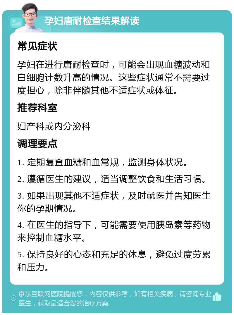 孕妇唐耐检查结果解读 常见症状 孕妇在进行唐耐检查时，可能会出现血糖波动和白细胞计数升高的情况。这些症状通常不需要过度担心，除非伴随其他不适症状或体征。 推荐科室 妇产科或内分泌科 调理要点 1. 定期复查血糖和血常规，监测身体状况。 2. 遵循医生的建议，适当调整饮食和生活习惯。 3. 如果出现其他不适症状，及时就医并告知医生你的孕期情况。 4. 在医生的指导下，可能需要使用胰岛素等药物来控制血糖水平。 5. 保持良好的心态和充足的休息，避免过度劳累和压力。