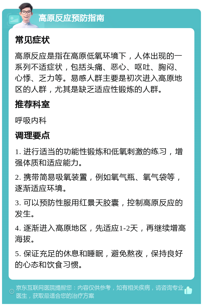 高原反应预防指南 常见症状 高原反应是指在高原低氧环境下，人体出现的一系列不适症状，包括头痛、恶心、呕吐、胸闷、心悸、乏力等。易感人群主要是初次进入高原地区的人群，尤其是缺乏适应性锻炼的人群。 推荐科室 呼吸内科 调理要点 1. 进行适当的功能性锻炼和低氧刺激的练习，增强体质和适应能力。 2. 携带简易吸氧装置，例如氧气瓶、氧气袋等，逐渐适应环境。 3. 可以预防性服用红景天胶囊，控制高原反应的发生。 4. 逐渐进入高原地区，先适应1-2天，再继续增高海拔。 5. 保证充足的休息和睡眠，避免熬夜，保持良好的心态和饮食习惯。