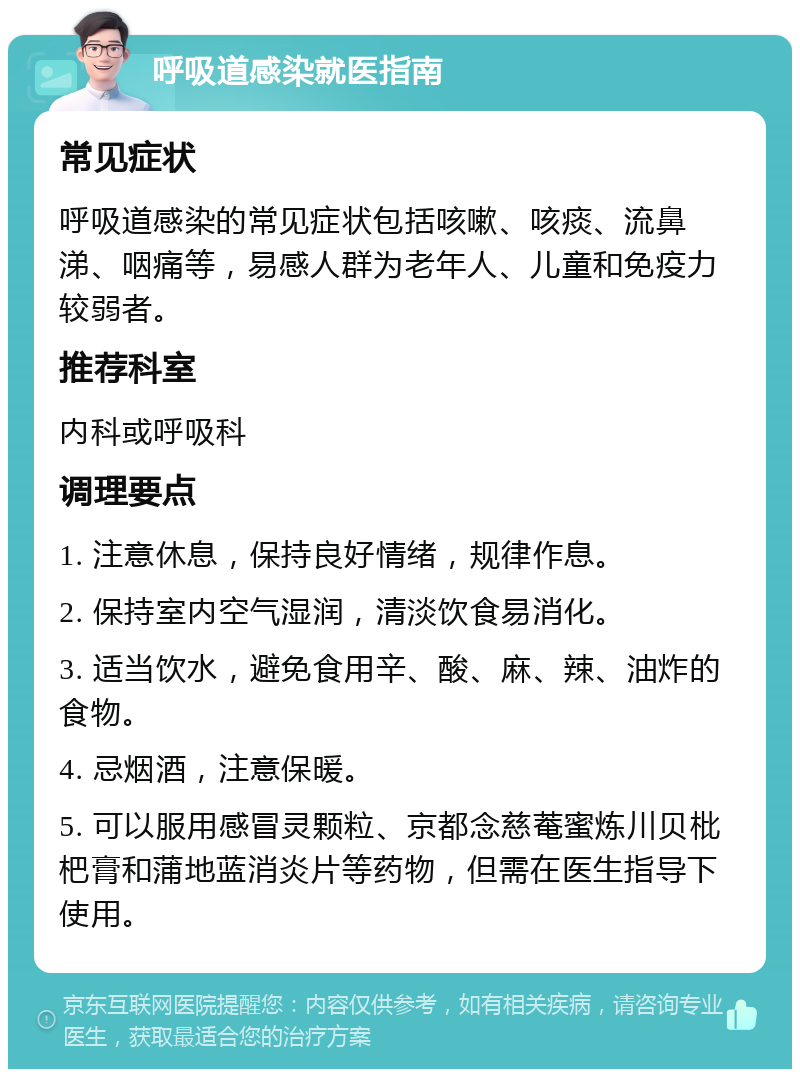 呼吸道感染就医指南 常见症状 呼吸道感染的常见症状包括咳嗽、咳痰、流鼻涕、咽痛等，易感人群为老年人、儿童和免疫力较弱者。 推荐科室 内科或呼吸科 调理要点 1. 注意休息，保持良好情绪，规律作息。 2. 保持室内空气湿润，清淡饮食易消化。 3. 适当饮水，避免食用辛、酸、麻、辣、油炸的食物。 4. 忌烟酒，注意保暖。 5. 可以服用感冒灵颗粒、京都念慈菴蜜炼川贝枇杷膏和蒲地蓝消炎片等药物，但需在医生指导下使用。