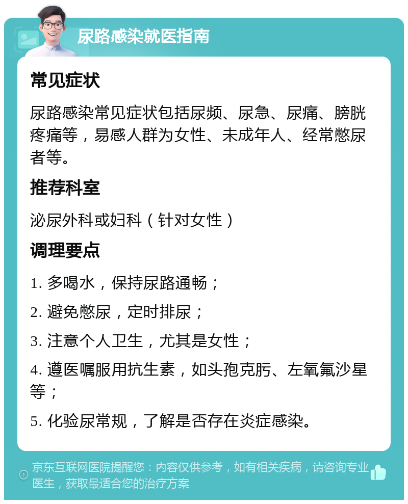 尿路感染就医指南 常见症状 尿路感染常见症状包括尿频、尿急、尿痛、膀胱疼痛等，易感人群为女性、未成年人、经常憋尿者等。 推荐科室 泌尿外科或妇科（针对女性） 调理要点 1. 多喝水，保持尿路通畅； 2. 避免憋尿，定时排尿； 3. 注意个人卫生，尤其是女性； 4. 遵医嘱服用抗生素，如头孢克肟、左氧氟沙星等； 5. 化验尿常规，了解是否存在炎症感染。