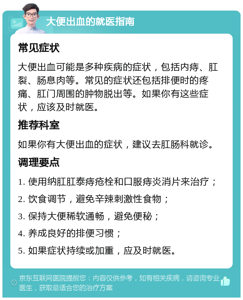 大便出血的就医指南 常见症状 大便出血可能是多种疾病的症状，包括内痔、肛裂、肠息肉等。常见的症状还包括排便时的疼痛、肛门周围的肿物脱出等。如果你有这些症状，应该及时就医。 推荐科室 如果你有大便出血的症状，建议去肛肠科就诊。 调理要点 1. 使用纳肛肛泰痔疮栓和口服痔炎消片来治疗； 2. 饮食调节，避免辛辣刺激性食物； 3. 保持大便稀软通畅，避免便秘； 4. 养成良好的排便习惯； 5. 如果症状持续或加重，应及时就医。