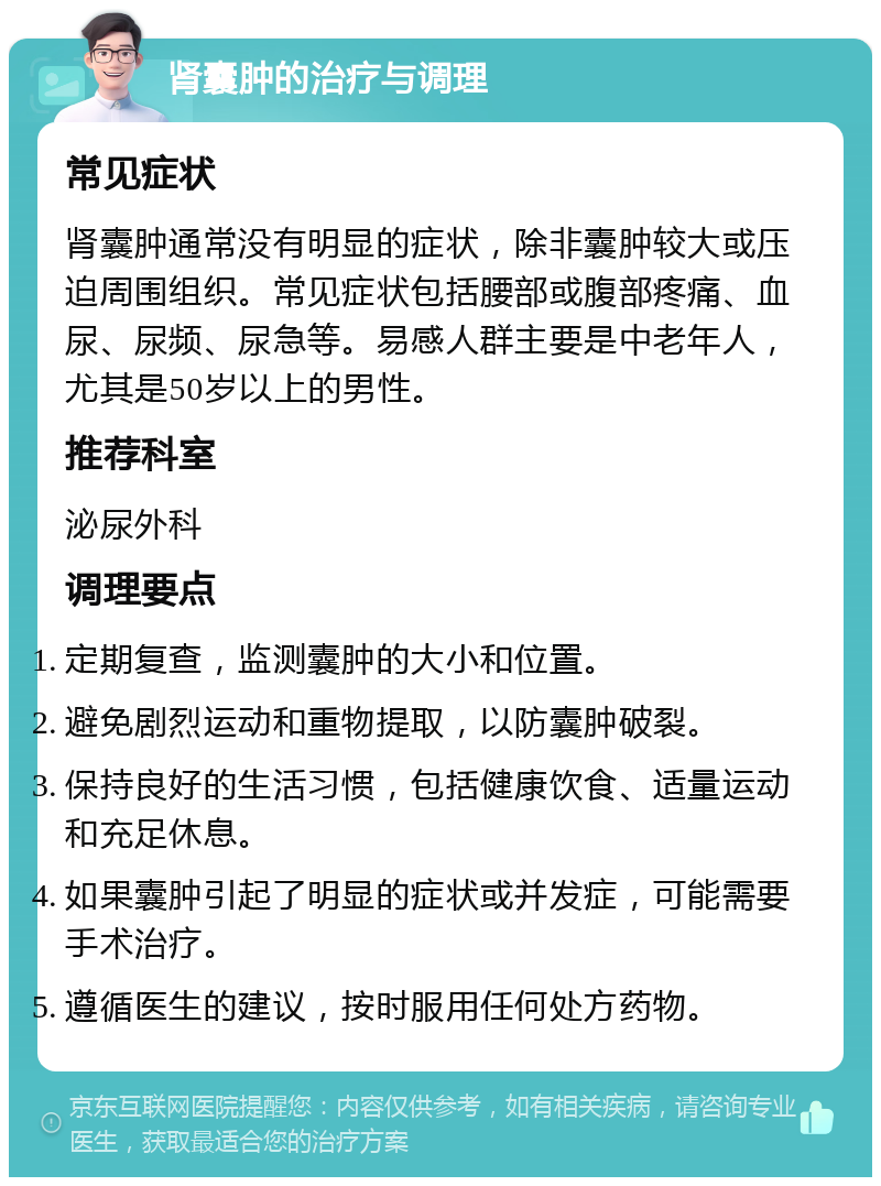 肾囊肿的治疗与调理 常见症状 肾囊肿通常没有明显的症状，除非囊肿较大或压迫周围组织。常见症状包括腰部或腹部疼痛、血尿、尿频、尿急等。易感人群主要是中老年人，尤其是50岁以上的男性。 推荐科室 泌尿外科 调理要点 定期复查，监测囊肿的大小和位置。 避免剧烈运动和重物提取，以防囊肿破裂。 保持良好的生活习惯，包括健康饮食、适量运动和充足休息。 如果囊肿引起了明显的症状或并发症，可能需要手术治疗。 遵循医生的建议，按时服用任何处方药物。