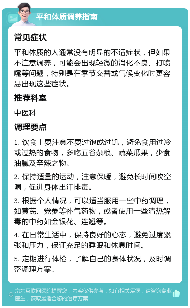 平和体质调养指南 常见症状 平和体质的人通常没有明显的不适症状，但如果不注意调养，可能会出现轻微的消化不良、打喷嚏等问题，特别是在季节交替或气候变化时更容易出现这些症状。 推荐科室 中医科 调理要点 1. 饮食上要注意不要过饱或过饥，避免食用过冷或过热的食物，多吃五谷杂粮、蔬菜瓜果，少食油腻及辛辣之物。 2. 保持适量的运动，注意保暖，避免长时间吹空调，促进身体出汗排毒。 3. 根据个人情况，可以适当服用一些中药调理，如黄芪、党参等补气药物，或者使用一些清热解毒的中药如金银花、连翘等。 4. 在日常生活中，保持良好的心态，避免过度紧张和压力，保证充足的睡眠和休息时间。 5. 定期进行体检，了解自己的身体状况，及时调整调理方案。