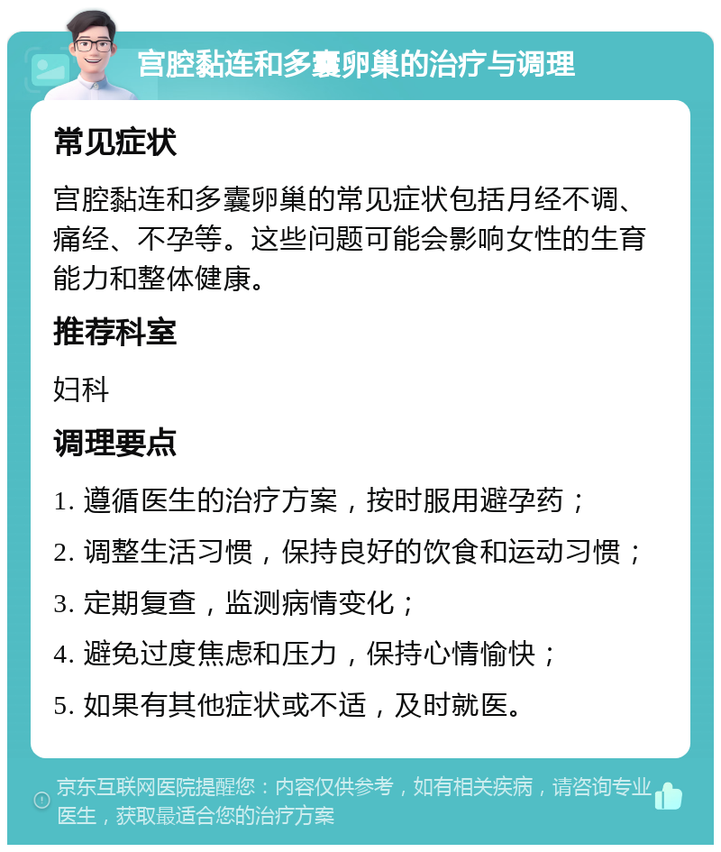 宫腔黏连和多囊卵巢的治疗与调理 常见症状 宫腔黏连和多囊卵巢的常见症状包括月经不调、痛经、不孕等。这些问题可能会影响女性的生育能力和整体健康。 推荐科室 妇科 调理要点 1. 遵循医生的治疗方案，按时服用避孕药； 2. 调整生活习惯，保持良好的饮食和运动习惯； 3. 定期复查，监测病情变化； 4. 避免过度焦虑和压力，保持心情愉快； 5. 如果有其他症状或不适，及时就医。