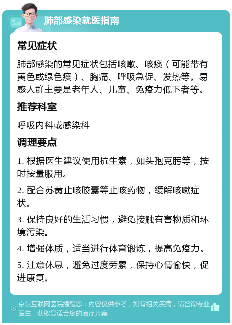 肺部感染就医指南 常见症状 肺部感染的常见症状包括咳嗽、咳痰（可能带有黄色或绿色痰）、胸痛、呼吸急促、发热等。易感人群主要是老年人、儿童、免疫力低下者等。 推荐科室 呼吸内科或感染科 调理要点 1. 根据医生建议使用抗生素，如头孢克肟等，按时按量服用。 2. 配合苏黄止咳胶囊等止咳药物，缓解咳嗽症状。 3. 保持良好的生活习惯，避免接触有害物质和环境污染。 4. 增强体质，适当进行体育锻炼，提高免疫力。 5. 注意休息，避免过度劳累，保持心情愉快，促进康复。