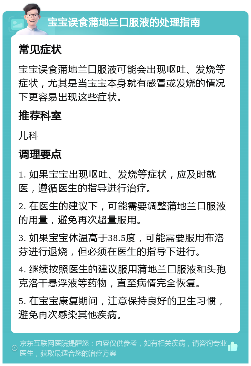 宝宝误食蒲地兰口服液的处理指南 常见症状 宝宝误食蒲地兰口服液可能会出现呕吐、发烧等症状，尤其是当宝宝本身就有感冒或发烧的情况下更容易出现这些症状。 推荐科室 儿科 调理要点 1. 如果宝宝出现呕吐、发烧等症状，应及时就医，遵循医生的指导进行治疗。 2. 在医生的建议下，可能需要调整蒲地兰口服液的用量，避免再次超量服用。 3. 如果宝宝体温高于38.5度，可能需要服用布洛芬进行退烧，但必须在医生的指导下进行。 4. 继续按照医生的建议服用蒲地兰口服液和头孢克洛干悬浮液等药物，直至病情完全恢复。 5. 在宝宝康复期间，注意保持良好的卫生习惯，避免再次感染其他疾病。