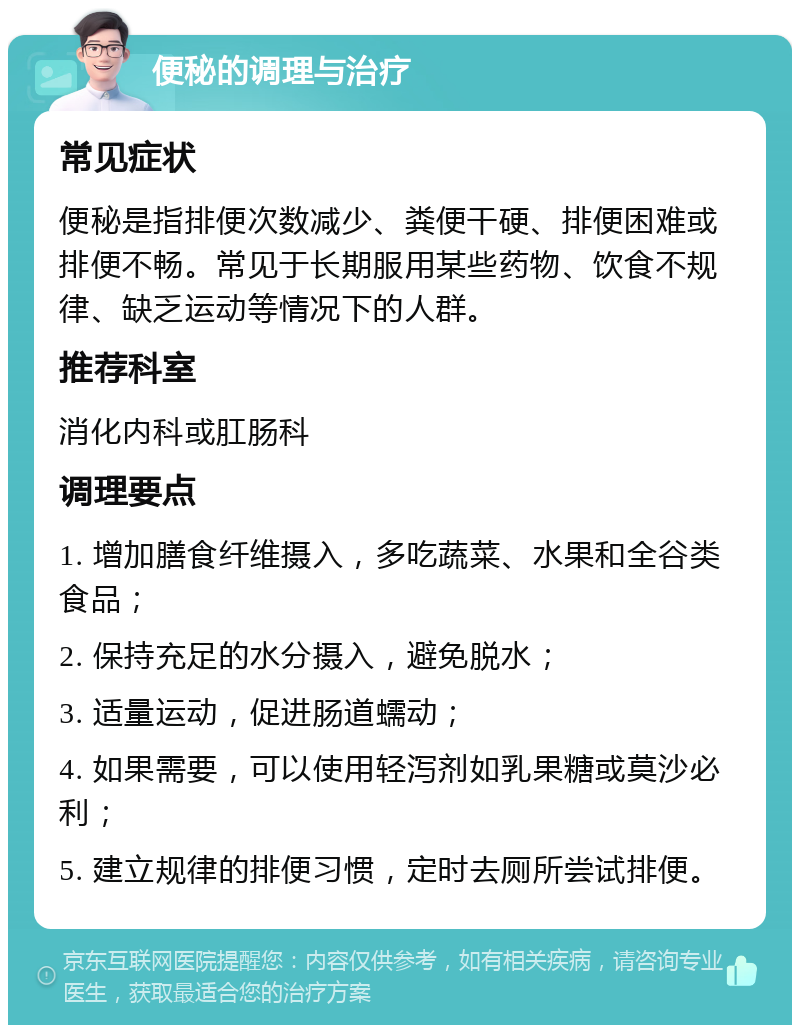 便秘的调理与治疗 常见症状 便秘是指排便次数减少、粪便干硬、排便困难或排便不畅。常见于长期服用某些药物、饮食不规律、缺乏运动等情况下的人群。 推荐科室 消化内科或肛肠科 调理要点 1. 增加膳食纤维摄入，多吃蔬菜、水果和全谷类食品； 2. 保持充足的水分摄入，避免脱水； 3. 适量运动，促进肠道蠕动； 4. 如果需要，可以使用轻泻剂如乳果糖或莫沙必利； 5. 建立规律的排便习惯，定时去厕所尝试排便。