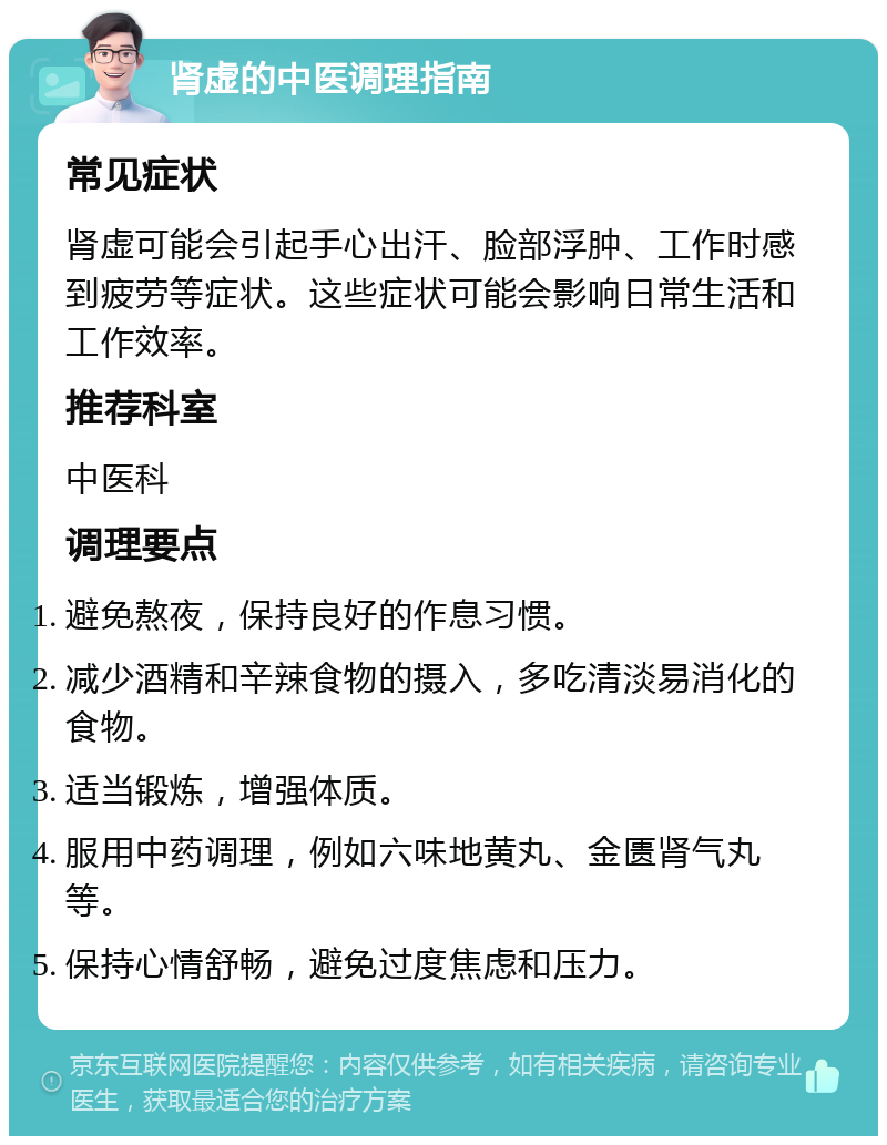 肾虚的中医调理指南 常见症状 肾虚可能会引起手心出汗、脸部浮肿、工作时感到疲劳等症状。这些症状可能会影响日常生活和工作效率。 推荐科室 中医科 调理要点 避免熬夜，保持良好的作息习惯。 减少酒精和辛辣食物的摄入，多吃清淡易消化的食物。 适当锻炼，增强体质。 服用中药调理，例如六味地黄丸、金匮肾气丸等。 保持心情舒畅，避免过度焦虑和压力。