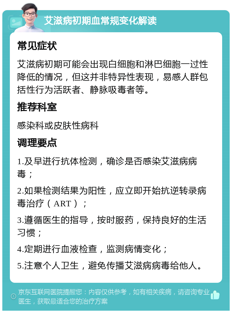 艾滋病初期血常规变化解读 常见症状 艾滋病初期可能会出现白细胞和淋巴细胞一过性降低的情况，但这并非特异性表现，易感人群包括性行为活跃者、静脉吸毒者等。 推荐科室 感染科或皮肤性病科 调理要点 1.及早进行抗体检测，确诊是否感染艾滋病病毒； 2.如果检测结果为阳性，应立即开始抗逆转录病毒治疗（ART）； 3.遵循医生的指导，按时服药，保持良好的生活习惯； 4.定期进行血液检查，监测病情变化； 5.注意个人卫生，避免传播艾滋病病毒给他人。