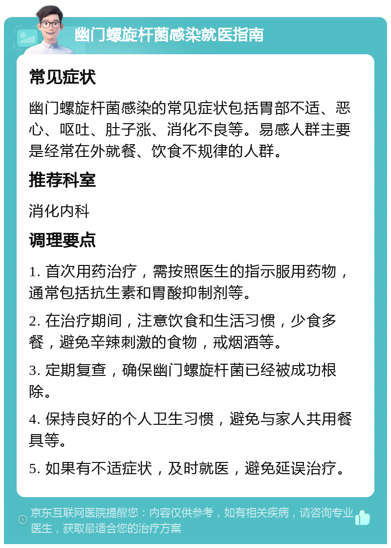 幽门螺旋杆菌感染就医指南 常见症状 幽门螺旋杆菌感染的常见症状包括胃部不适、恶心、呕吐、肚子涨、消化不良等。易感人群主要是经常在外就餐、饮食不规律的人群。 推荐科室 消化内科 调理要点 1. 首次用药治疗，需按照医生的指示服用药物，通常包括抗生素和胃酸抑制剂等。 2. 在治疗期间，注意饮食和生活习惯，少食多餐，避免辛辣刺激的食物，戒烟酒等。 3. 定期复查，确保幽门螺旋杆菌已经被成功根除。 4. 保持良好的个人卫生习惯，避免与家人共用餐具等。 5. 如果有不适症状，及时就医，避免延误治疗。