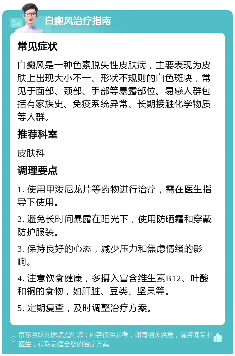 白癜风治疗指南 常见症状 白癜风是一种色素脱失性皮肤病，主要表现为皮肤上出现大小不一、形状不规则的白色斑块，常见于面部、颈部、手部等暴露部位。易感人群包括有家族史、免疫系统异常、长期接触化学物质等人群。 推荐科室 皮肤科 调理要点 1. 使用甲泼尼龙片等药物进行治疗，需在医生指导下使用。 2. 避免长时间暴露在阳光下，使用防晒霜和穿戴防护服装。 3. 保持良好的心态，减少压力和焦虑情绪的影响。 4. 注意饮食健康，多摄入富含维生素B12、叶酸和铜的食物，如肝脏、豆类、坚果等。 5. 定期复查，及时调整治疗方案。