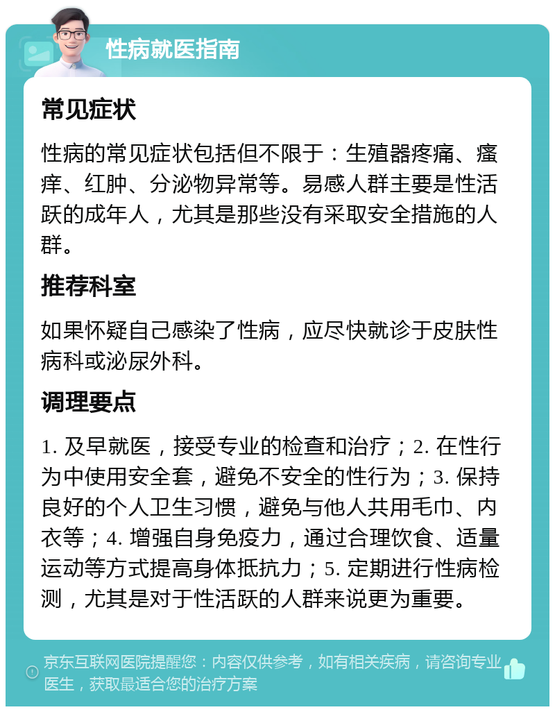 性病就医指南 常见症状 性病的常见症状包括但不限于：生殖器疼痛、瘙痒、红肿、分泌物异常等。易感人群主要是性活跃的成年人，尤其是那些没有采取安全措施的人群。 推荐科室 如果怀疑自己感染了性病，应尽快就诊于皮肤性病科或泌尿外科。 调理要点 1. 及早就医，接受专业的检查和治疗；2. 在性行为中使用安全套，避免不安全的性行为；3. 保持良好的个人卫生习惯，避免与他人共用毛巾、内衣等；4. 增强自身免疫力，通过合理饮食、适量运动等方式提高身体抵抗力；5. 定期进行性病检测，尤其是对于性活跃的人群来说更为重要。