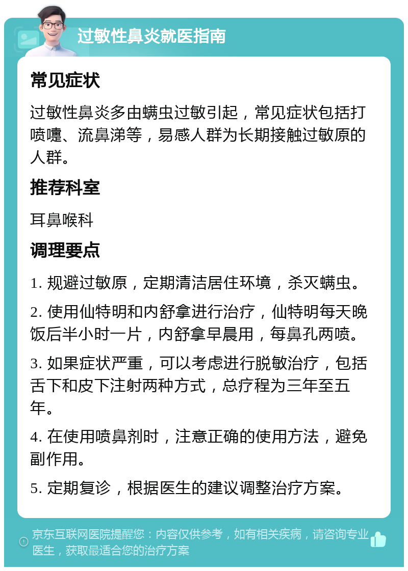 过敏性鼻炎就医指南 常见症状 过敏性鼻炎多由螨虫过敏引起，常见症状包括打喷嚏、流鼻涕等，易感人群为长期接触过敏原的人群。 推荐科室 耳鼻喉科 调理要点 1. 规避过敏原，定期清洁居住环境，杀灭螨虫。 2. 使用仙特明和内舒拿进行治疗，仙特明每天晚饭后半小时一片，内舒拿早晨用，每鼻孔两喷。 3. 如果症状严重，可以考虑进行脱敏治疗，包括舌下和皮下注射两种方式，总疗程为三年至五年。 4. 在使用喷鼻剂时，注意正确的使用方法，避免副作用。 5. 定期复诊，根据医生的建议调整治疗方案。