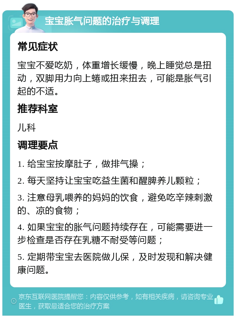 宝宝胀气问题的治疗与调理 常见症状 宝宝不爱吃奶，体重增长缓慢，晚上睡觉总是扭动，双脚用力向上蜷或扭来扭去，可能是胀气引起的不适。 推荐科室 儿科 调理要点 1. 给宝宝按摩肚子，做排气操； 2. 每天坚持让宝宝吃益生菌和醒脾养儿颗粒； 3. 注意母乳喂养的妈妈的饮食，避免吃辛辣刺激的、凉的食物； 4. 如果宝宝的胀气问题持续存在，可能需要进一步检查是否存在乳糖不耐受等问题； 5. 定期带宝宝去医院做儿保，及时发现和解决健康问题。