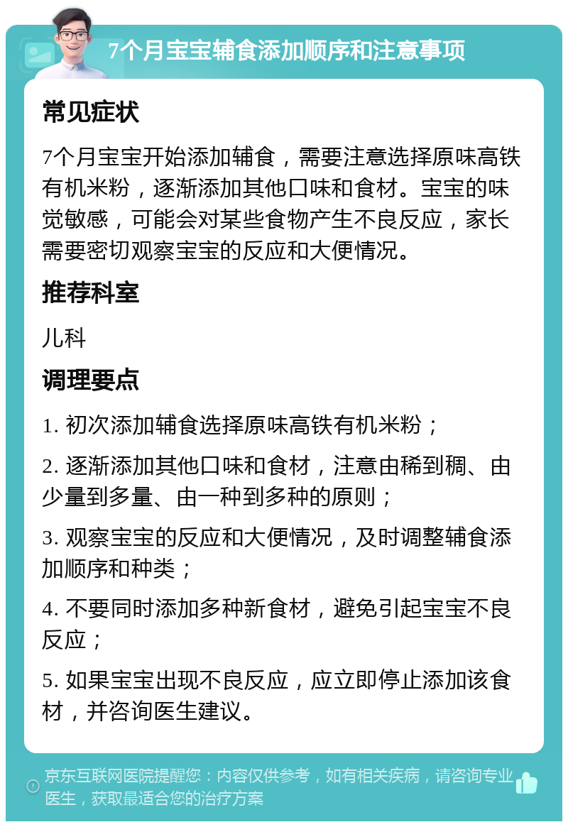 7个月宝宝辅食添加顺序和注意事项 常见症状 7个月宝宝开始添加辅食，需要注意选择原味高铁有机米粉，逐渐添加其他口味和食材。宝宝的味觉敏感，可能会对某些食物产生不良反应，家长需要密切观察宝宝的反应和大便情况。 推荐科室 儿科 调理要点 1. 初次添加辅食选择原味高铁有机米粉； 2. 逐渐添加其他口味和食材，注意由稀到稠、由少量到多量、由一种到多种的原则； 3. 观察宝宝的反应和大便情况，及时调整辅食添加顺序和种类； 4. 不要同时添加多种新食材，避免引起宝宝不良反应； 5. 如果宝宝出现不良反应，应立即停止添加该食材，并咨询医生建议。