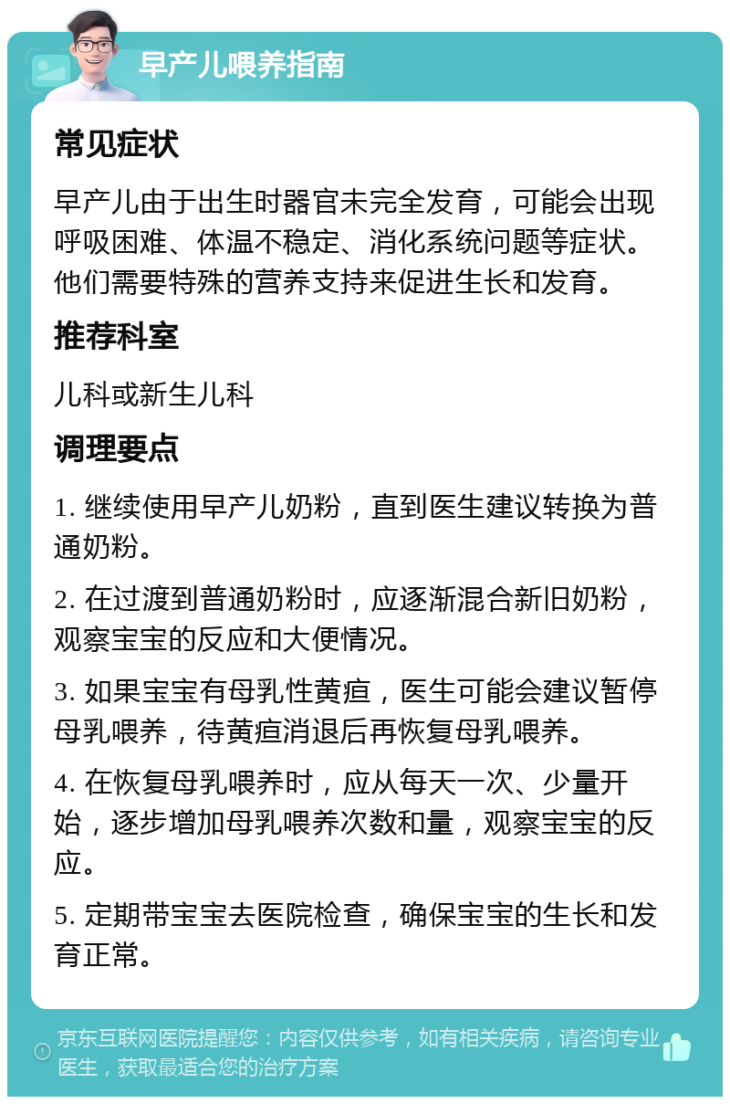 早产儿喂养指南 常见症状 早产儿由于出生时器官未完全发育，可能会出现呼吸困难、体温不稳定、消化系统问题等症状。他们需要特殊的营养支持来促进生长和发育。 推荐科室 儿科或新生儿科 调理要点 1. 继续使用早产儿奶粉，直到医生建议转换为普通奶粉。 2. 在过渡到普通奶粉时，应逐渐混合新旧奶粉，观察宝宝的反应和大便情况。 3. 如果宝宝有母乳性黄疸，医生可能会建议暂停母乳喂养，待黄疸消退后再恢复母乳喂养。 4. 在恢复母乳喂养时，应从每天一次、少量开始，逐步增加母乳喂养次数和量，观察宝宝的反应。 5. 定期带宝宝去医院检查，确保宝宝的生长和发育正常。