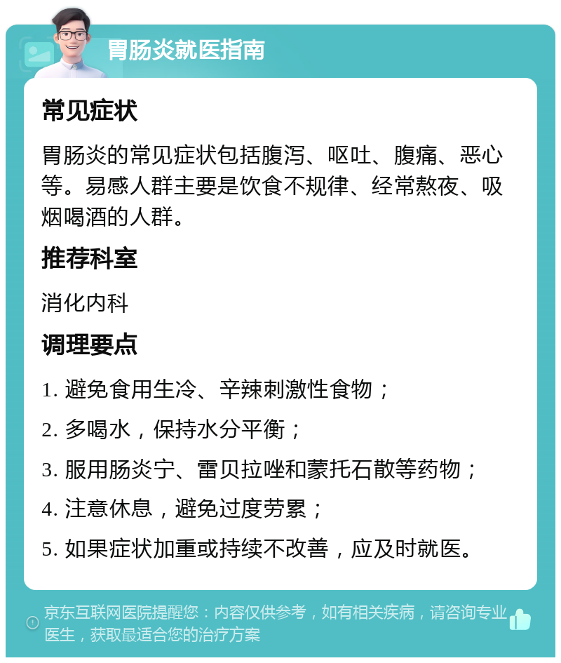 胃肠炎就医指南 常见症状 胃肠炎的常见症状包括腹泻、呕吐、腹痛、恶心等。易感人群主要是饮食不规律、经常熬夜、吸烟喝酒的人群。 推荐科室 消化内科 调理要点 1. 避免食用生冷、辛辣刺激性食物； 2. 多喝水，保持水分平衡； 3. 服用肠炎宁、雷贝拉唑和蒙托石散等药物； 4. 注意休息，避免过度劳累； 5. 如果症状加重或持续不改善，应及时就医。