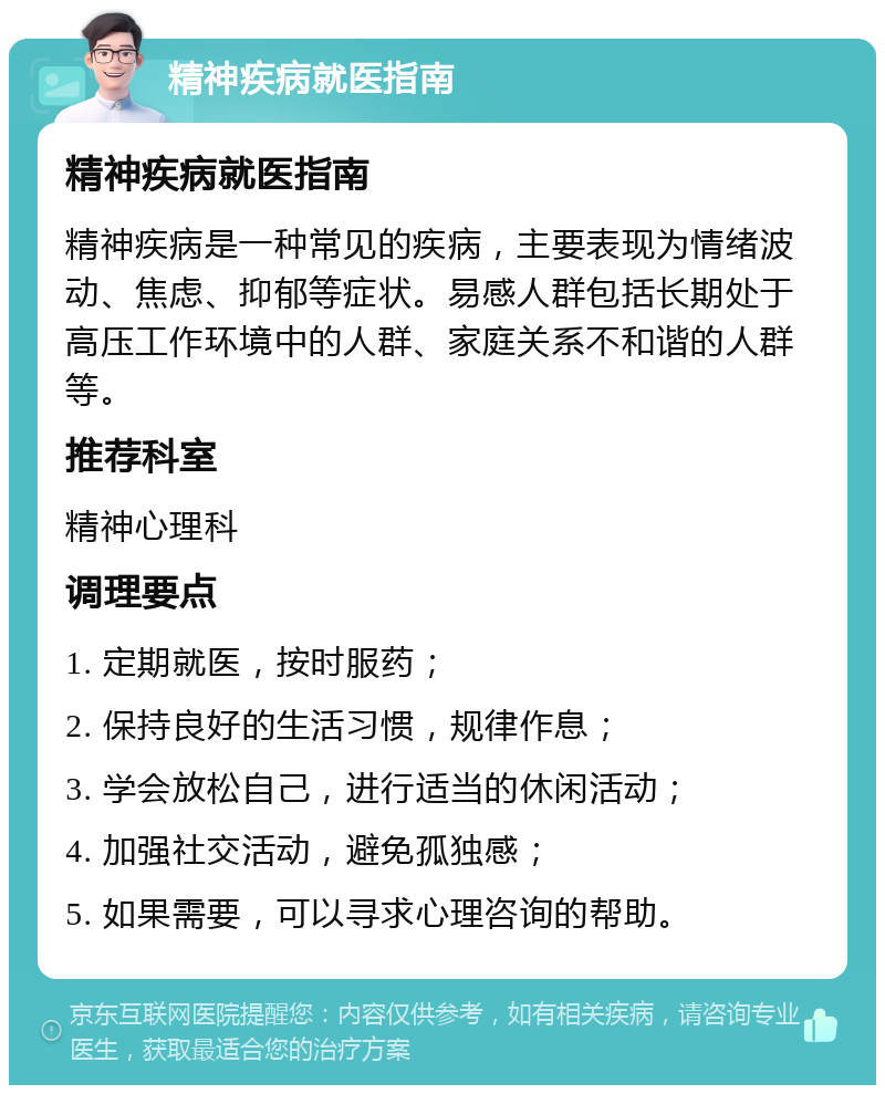 精神疾病就医指南 精神疾病就医指南 精神疾病是一种常见的疾病，主要表现为情绪波动、焦虑、抑郁等症状。易感人群包括长期处于高压工作环境中的人群、家庭关系不和谐的人群等。 推荐科室 精神心理科 调理要点 1. 定期就医，按时服药； 2. 保持良好的生活习惯，规律作息； 3. 学会放松自己，进行适当的休闲活动； 4. 加强社交活动，避免孤独感； 5. 如果需要，可以寻求心理咨询的帮助。