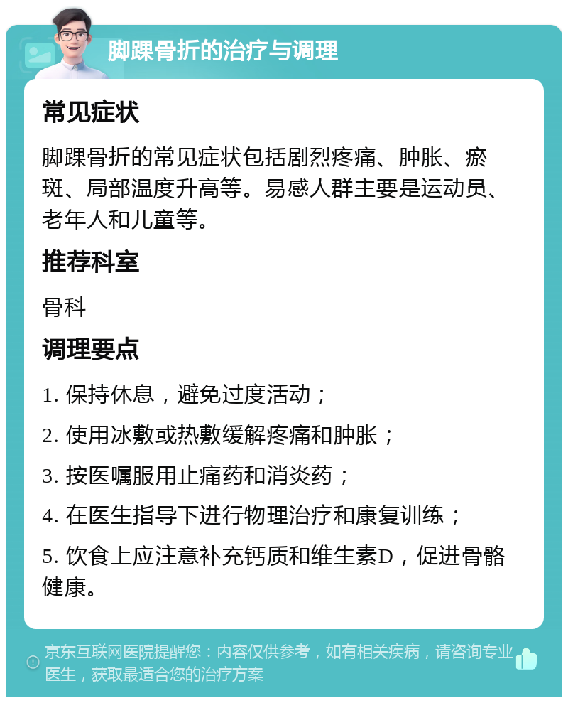 脚踝骨折的治疗与调理 常见症状 脚踝骨折的常见症状包括剧烈疼痛、肿胀、瘀斑、局部温度升高等。易感人群主要是运动员、老年人和儿童等。 推荐科室 骨科 调理要点 1. 保持休息，避免过度活动； 2. 使用冰敷或热敷缓解疼痛和肿胀； 3. 按医嘱服用止痛药和消炎药； 4. 在医生指导下进行物理治疗和康复训练； 5. 饮食上应注意补充钙质和维生素D，促进骨骼健康。