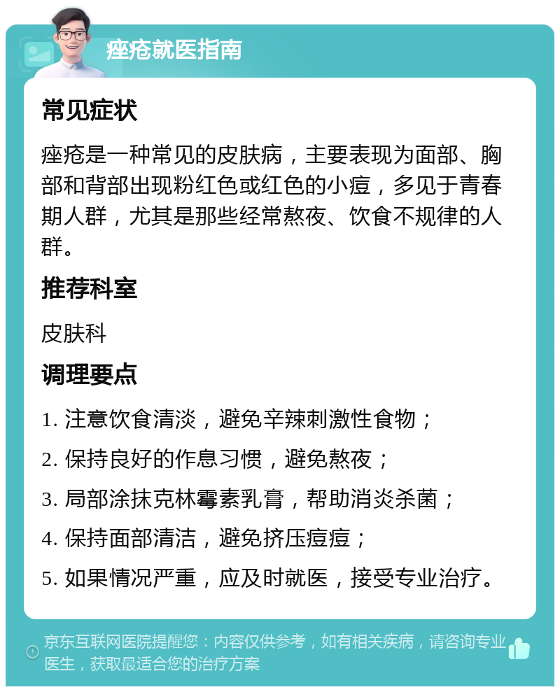 痤疮就医指南 常见症状 痤疮是一种常见的皮肤病，主要表现为面部、胸部和背部出现粉红色或红色的小痘，多见于青春期人群，尤其是那些经常熬夜、饮食不规律的人群。 推荐科室 皮肤科 调理要点 1. 注意饮食清淡，避免辛辣刺激性食物； 2. 保持良好的作息习惯，避免熬夜； 3. 局部涂抹克林霉素乳膏，帮助消炎杀菌； 4. 保持面部清洁，避免挤压痘痘； 5. 如果情况严重，应及时就医，接受专业治疗。