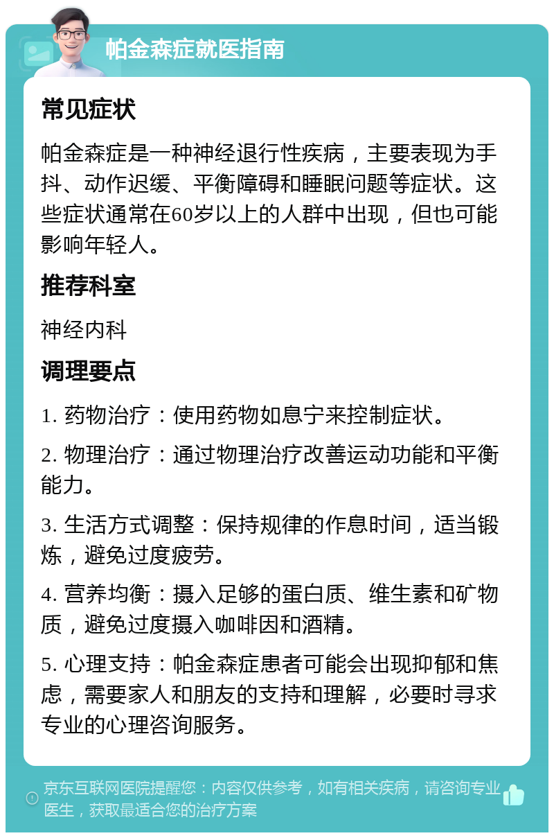 帕金森症就医指南 常见症状 帕金森症是一种神经退行性疾病，主要表现为手抖、动作迟缓、平衡障碍和睡眠问题等症状。这些症状通常在60岁以上的人群中出现，但也可能影响年轻人。 推荐科室 神经内科 调理要点 1. 药物治疗：使用药物如息宁来控制症状。 2. 物理治疗：通过物理治疗改善运动功能和平衡能力。 3. 生活方式调整：保持规律的作息时间，适当锻炼，避免过度疲劳。 4. 营养均衡：摄入足够的蛋白质、维生素和矿物质，避免过度摄入咖啡因和酒精。 5. 心理支持：帕金森症患者可能会出现抑郁和焦虑，需要家人和朋友的支持和理解，必要时寻求专业的心理咨询服务。