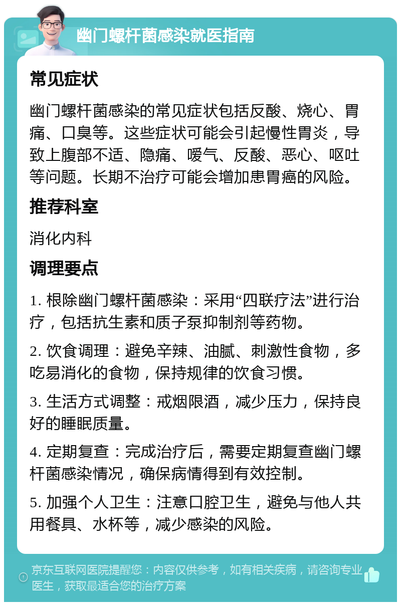 幽门螺杆菌感染就医指南 常见症状 幽门螺杆菌感染的常见症状包括反酸、烧心、胃痛、口臭等。这些症状可能会引起慢性胃炎，导致上腹部不适、隐痛、嗳气、反酸、恶心、呕吐等问题。长期不治疗可能会增加患胃癌的风险。 推荐科室 消化内科 调理要点 1. 根除幽门螺杆菌感染：采用“四联疗法”进行治疗，包括抗生素和质子泵抑制剂等药物。 2. 饮食调理：避免辛辣、油腻、刺激性食物，多吃易消化的食物，保持规律的饮食习惯。 3. 生活方式调整：戒烟限酒，减少压力，保持良好的睡眠质量。 4. 定期复查：完成治疗后，需要定期复查幽门螺杆菌感染情况，确保病情得到有效控制。 5. 加强个人卫生：注意口腔卫生，避免与他人共用餐具、水杯等，减少感染的风险。